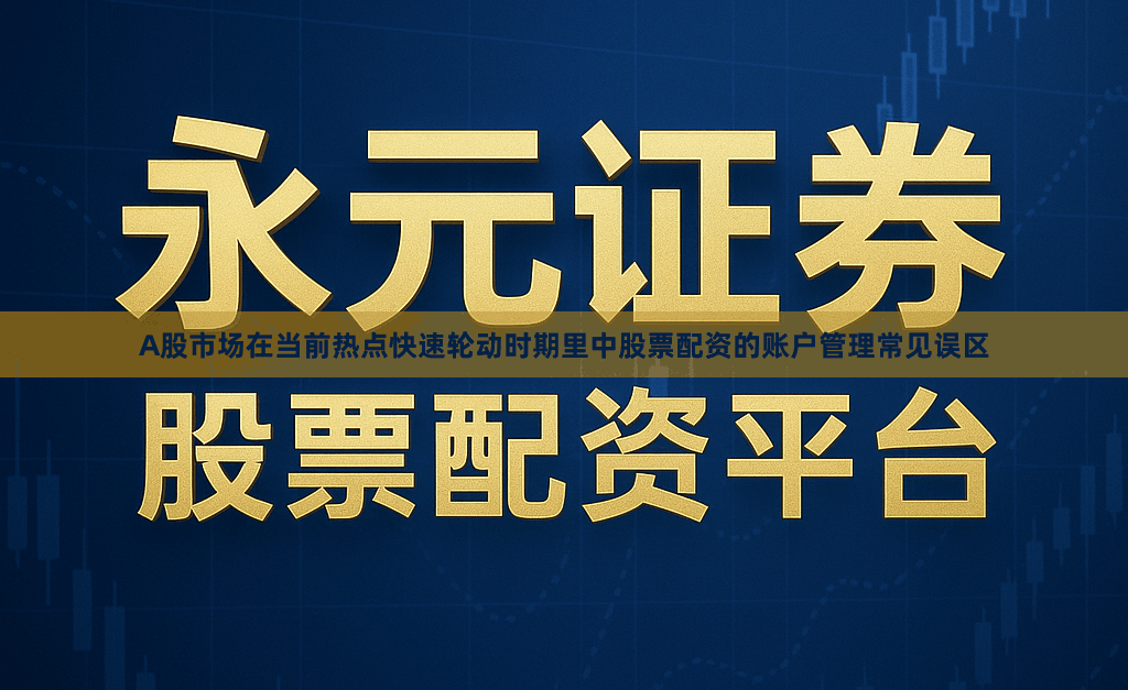 A股市场在当前热点快速轮动时期里中股票配资的账户管理常见误区