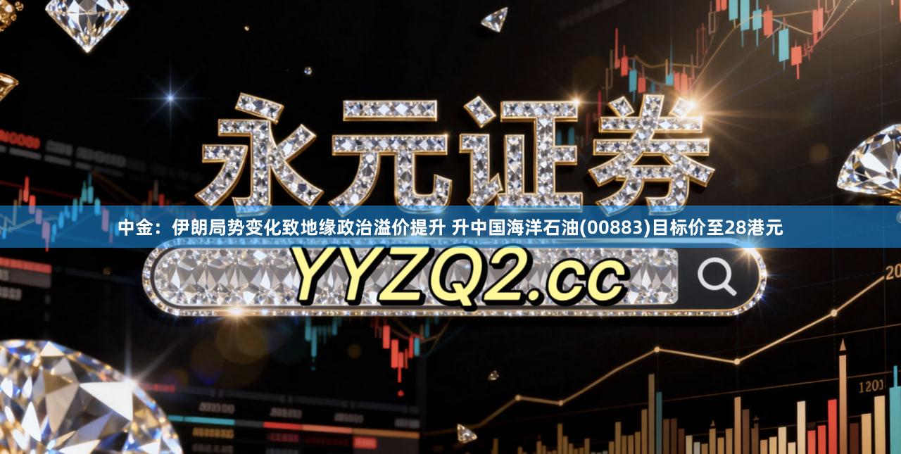 中金：伊朗局势变化致地缘政治溢价提升 升中国海洋石油(00883)目标价至28港元